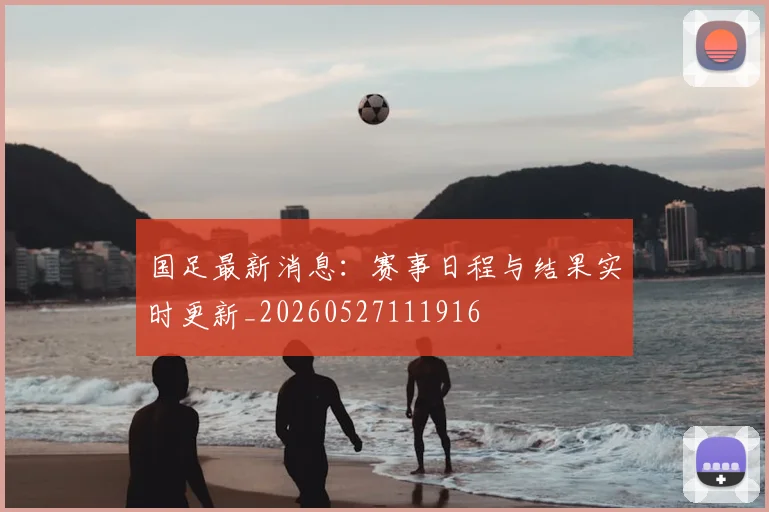国足最新消息：赛事日程与结果实时更新_20260527111916