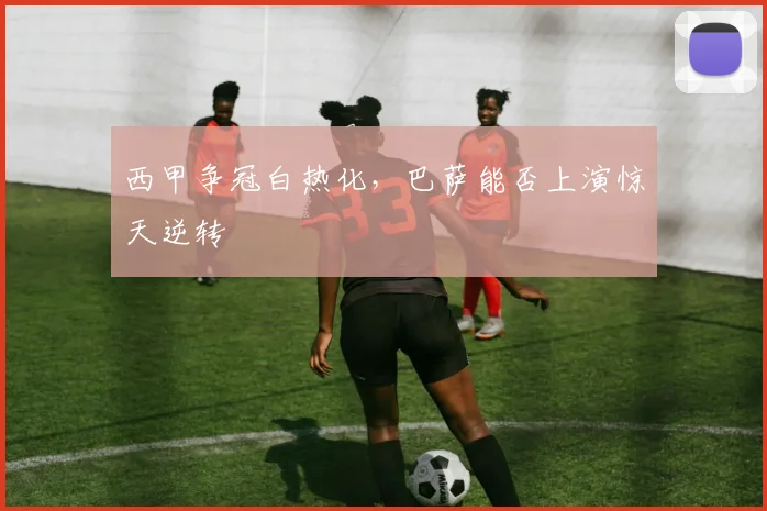 西甲争冠白热化，巴萨能否上演惊天逆转