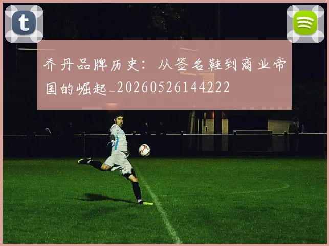 乔丹品牌历史：从签名鞋到商业帝国的崛起_20260526144222
