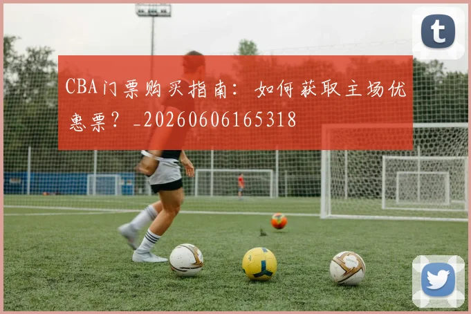 CBA门票购买指南:如何获取主场优惠票?_20260606165318