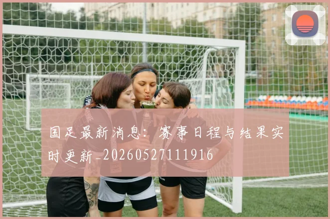 国足最新消息：赛事日程与结果实时更新_20260527111916