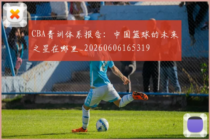 CBA青训体系报告:中国篮球的未来之星在哪里_20260606165319