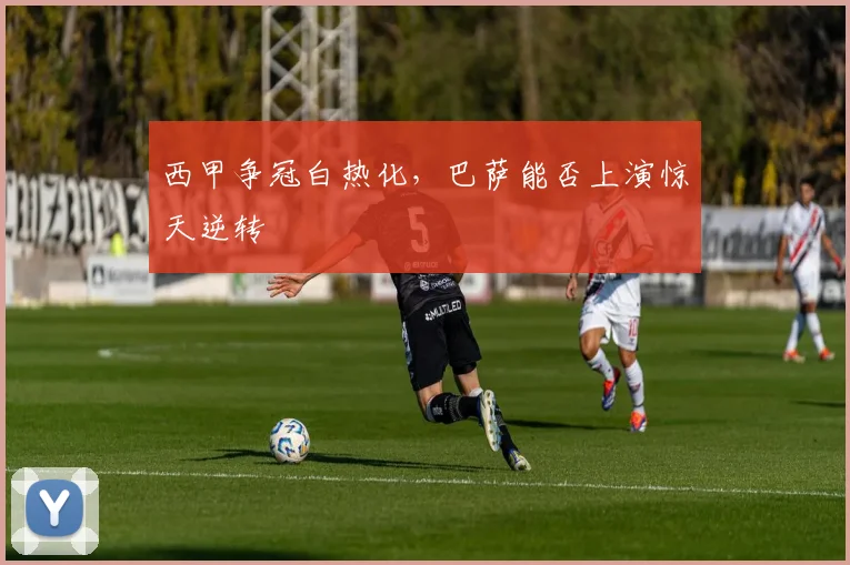 西甲争冠白热化,巴萨能否上演惊天逆转